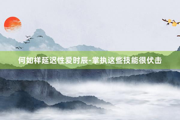 何如样延迟性爱时辰-掌执这些技能很伏击