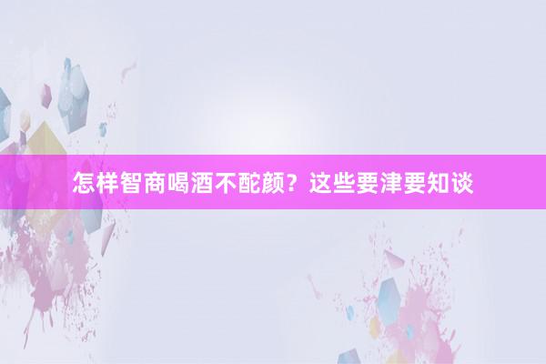 怎样智商喝酒不酡颜？这些要津要知谈