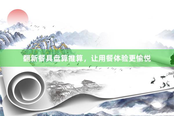 翻新餐具盘算推算，让用餐体验更愉悦