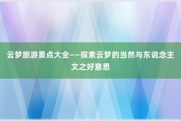 云梦旅游景点大全——探索云梦的当然与东说念主文之好意思