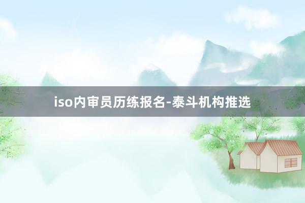 iso内审员历练报名-泰斗机构推选