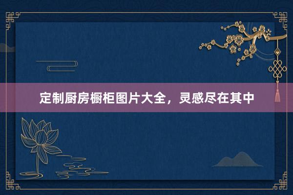 定制厨房橱柜图片大全，灵感尽在其中