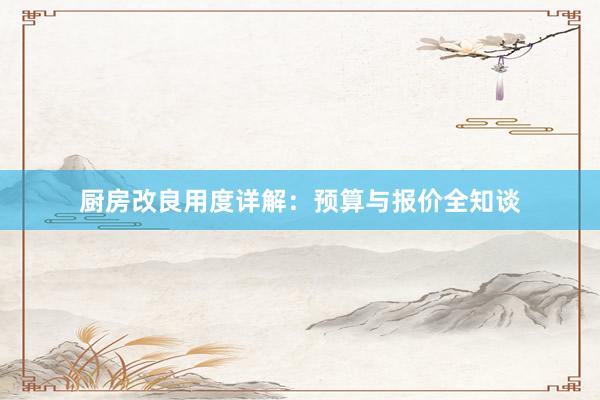 厨房改良用度详解：预算与报价全知谈