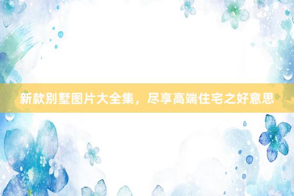 新款别墅图片大全集，尽享高端住宅之好意思