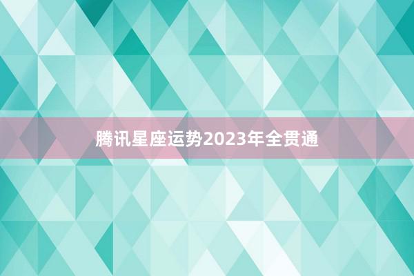 腾讯星座运势2023年全贯通